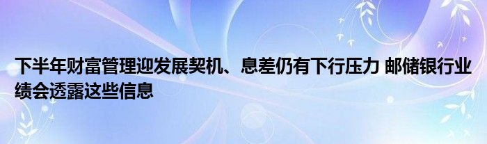 下半年财富管理迎发展契机、息差仍有下行压力 邮储银行业绩会透露这些信息