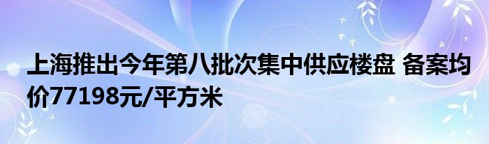 上海推出今年第八批次集中供应楼盘 备案均价77198元/平方米