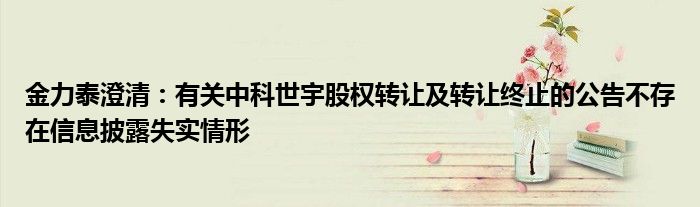 金力泰澄清:有关中科世宇股权转让及转让终止的公告不存在信息披露失实情形