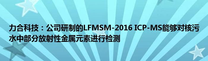 力合科技:公司研制的LFMSM-2016 ICP-MS能够对核污水中部分放射性金属元素进行检测