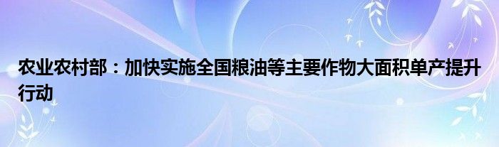 农业农村部:加快实施全国粮油等主要作物大面积单产提升行动