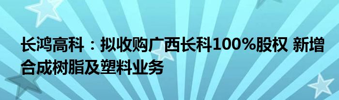 长鸿高科:拟收购广西长科100%股权 新增合成树脂及塑料业务