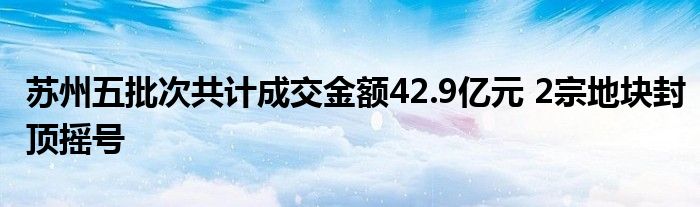 苏州五批次共计成交金额42.9亿元 2宗地块封顶摇号
