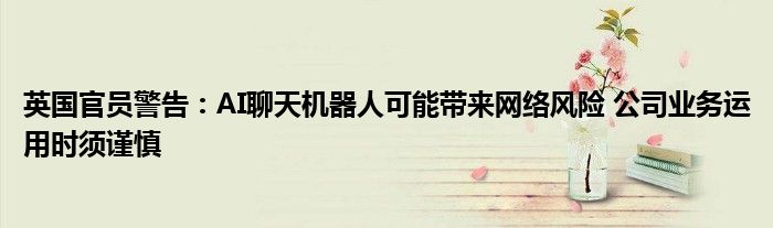 英国官员警告:AI聊天机器人可能带来网络风险 公司业务运用时须谨慎