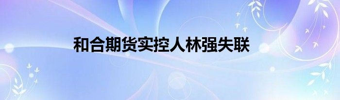 和合期货实控人林强失联
