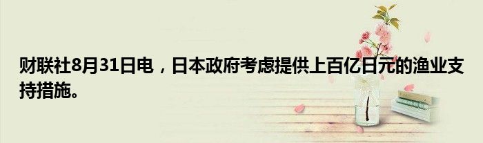 财联社8月31日电，日本政府考虑提供上百亿日元的渔业支持措施。