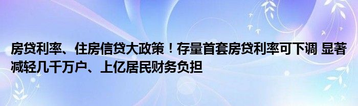 房贷利率、住房信贷大政策!存量首套房贷利率可下调 显著减轻几千万户、上亿居民财务负担