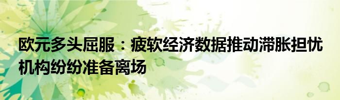 欧元多头屈服:疲软经济数据推动滞胀担忧 机构纷纷准备离场