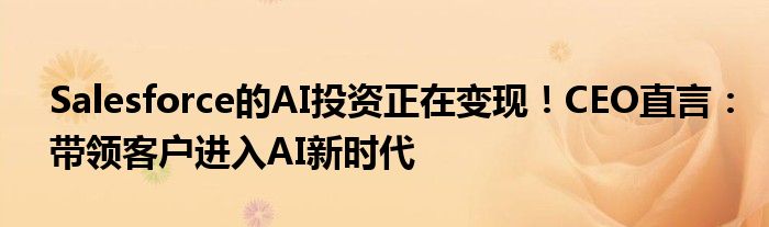 Salesforce的AI投资正在变现!CEO直言:带领客户进入AI新时代
