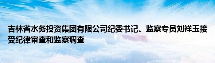 吉林省水务投资集团有限公司纪委书记、监察专员刘祥玉接受纪律审查和监察调查