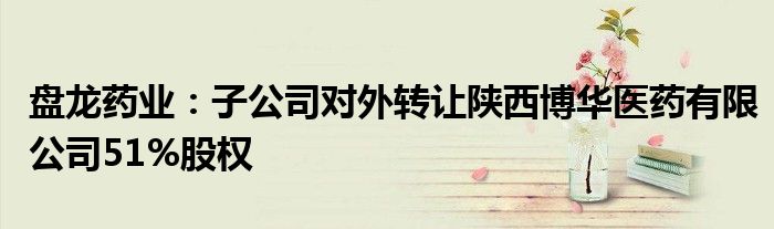 盘龙药业:子公司对外转让陕西博华医药有限公司51%股权