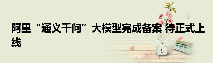 阿里“通义千问”大模型完成备案 待正式上线
