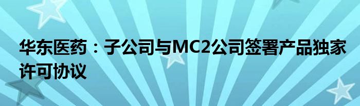 华东医药:子公司与MC2公司签署产品独家许可协议