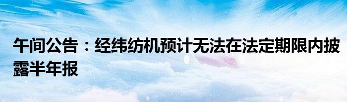 午间公告:经纬纺机预计无法在法定期限内披露半年报