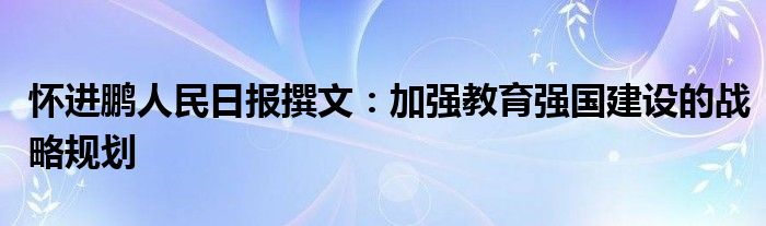 怀进鹏人民日报撰文:加强教育强国建设的战略规划