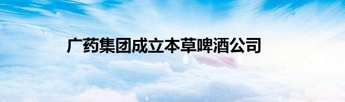 广药集团成立本草啤酒公司