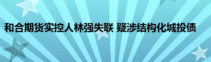 和合期货实控人林强失联 疑涉结构化城投债
