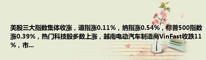 美股三大指数集体收涨,道指涨0.11%,纳指涨0.54%,标普500指数涨0.39%,热门科技股多数上涨,越南电动汽车制造商VinFast收跌11%,市...