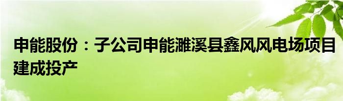 申能股份:子公司申能濉溪县鑫风风电场项目建成投产