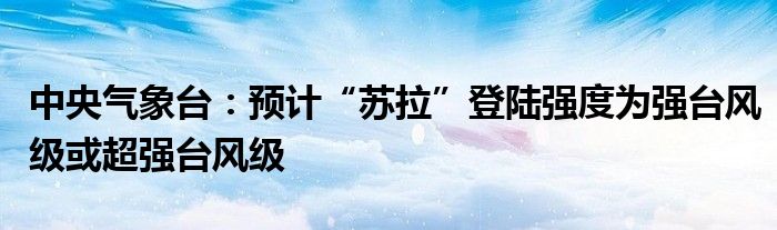 中央气象台:预计“苏拉”登陆强度为强台风级或超强台风级