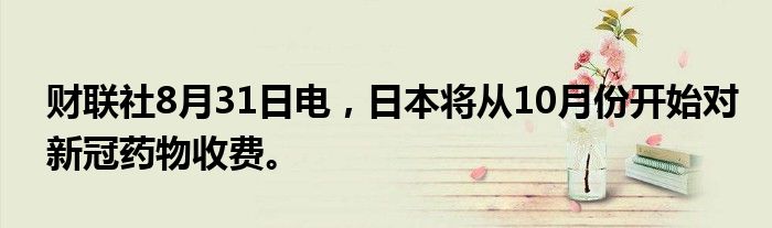 财联社8月31日电，日本将从10月份开始对新冠药物收费。