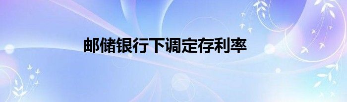 邮储银行下调定存利率