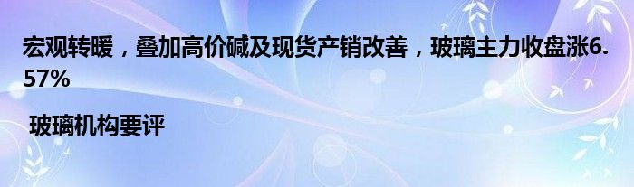 宏观转暖,叠加高价碱及现货产销改善,玻璃主力收盘涨6.57% | 玻璃机构要评