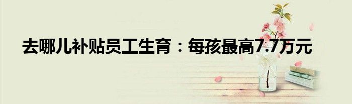 去哪儿补贴员工生育:每孩最高7.7万元