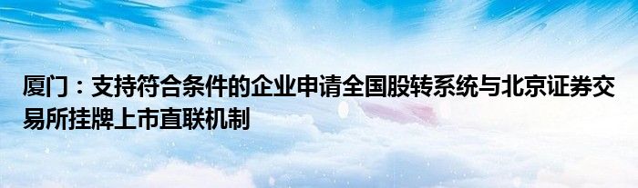 厦门:支持符合条件的企业申请全国股转系统与北京证券交易所挂牌上市直联机制