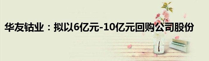 华友钴业：拟以6亿元-10亿元回购公司股份