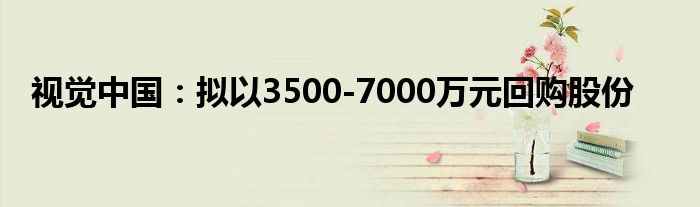 视觉中国:拟以3500-7000万元回购股份