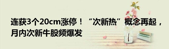 连获3个20cm涨停!“次新热”概念再起,月内次新牛股频爆发