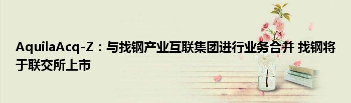 AquilaAcq-Z:与找钢产业互联集团进行业务合并 找钢将于联交所上市