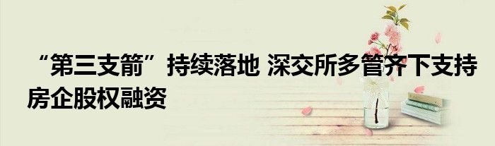 “第三支箭”持续落地 深交所多管齐下支持房企股权融资