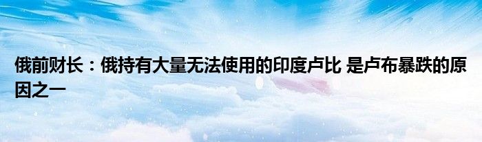 俄前财长:俄持有大量无法使用的印度卢比 是卢布暴跌的原因之一