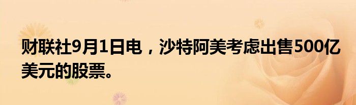 财联社9月1日电，沙特阿美考虑出售500亿美元的股票。