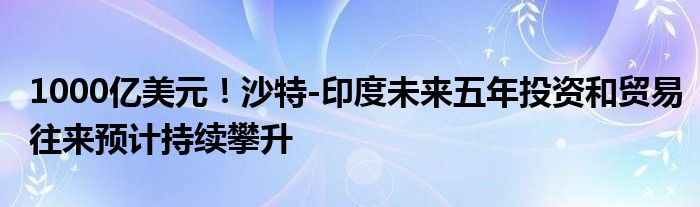 1000亿美元!沙特-印度未来五年投资和贸易往来预计持续攀升
