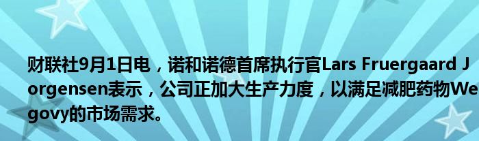 财联社9月1日电，诺和诺德首席执行官Lars Fruergaard Jorgensen表示，公司正加大生产力度，以满足减肥药物Wegovy的市场需求。