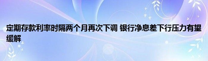 定期存款利率时隔两个月再次下调 银行净息差下行压力有望缓解