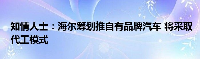 知情人士:海尔筹划推自有品牌汽车 将采取代工模式