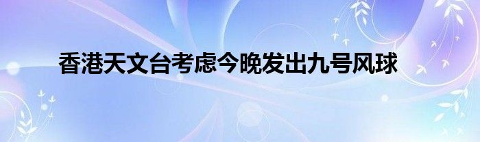 香港天文台考虑今晚发出九号风球