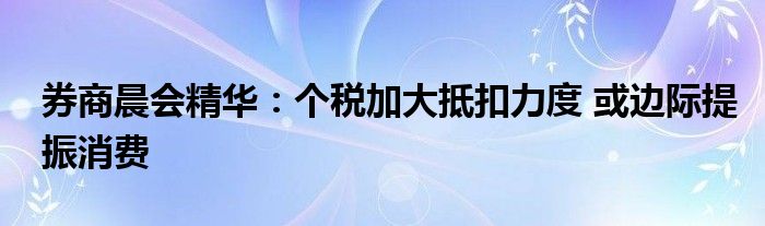 券商晨会精华:个税加大抵扣力度 或边际提振消费