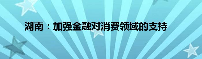 湖南:加强金融对消费领域的支持