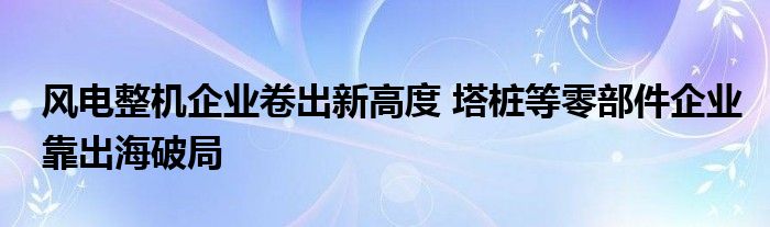 风电整机企业卷出新高度 塔桩等零部件企业靠出海破局