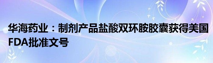 华海药业:制剂产品盐酸双环胺胶囊获得美国FDA批准文号