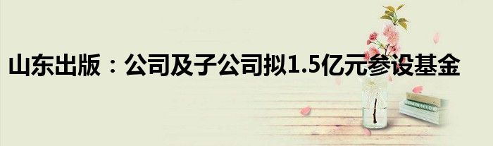 山东出版:公司及子公司拟1.5亿元参设基金