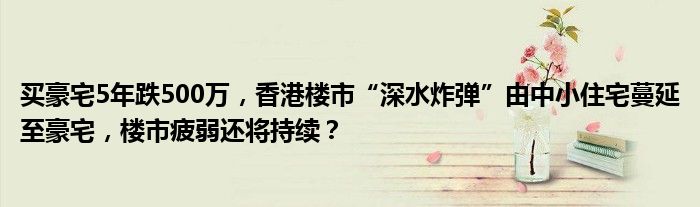 买豪宅5年跌500万,香港楼市“深水炸弹”由中小住宅蔓延至豪宅,楼市疲弱还将持续?