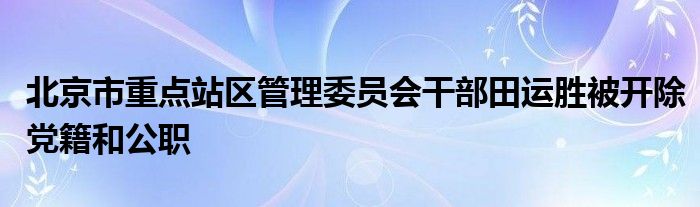 北京市重点站区管理委员会干部田运胜被开除党籍和公职