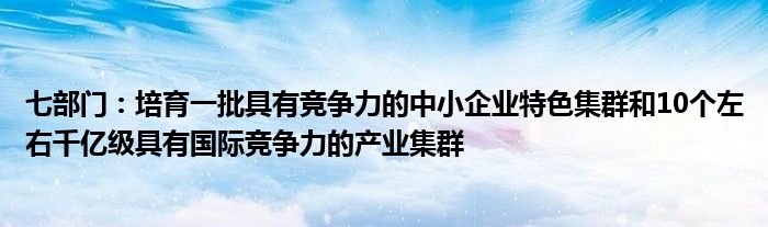 七部门:培育一批具有竞争力的中小企业特色集群和10个左右千亿级具有国际竞争力的产业集群