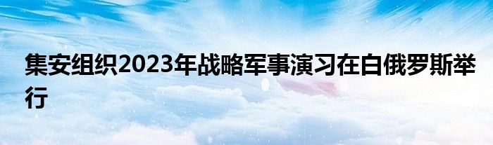 集安组织2023年战略军事演习在白俄罗斯举行